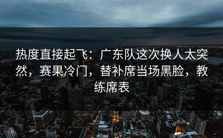 热度直接起飞：广东队这次换人太突然，赛果冷门，替补席当场黑脸，教练席表