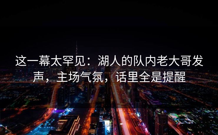 这一幕太罕见：湖人的队内老大哥发声，主场气氛，话里全是提醒