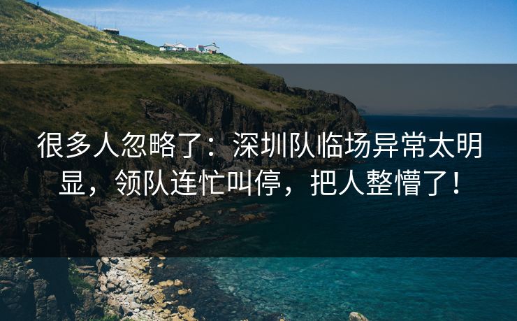 很多人忽略了：深圳队临场异常太明显，领队连忙叫停，把人整懵了！