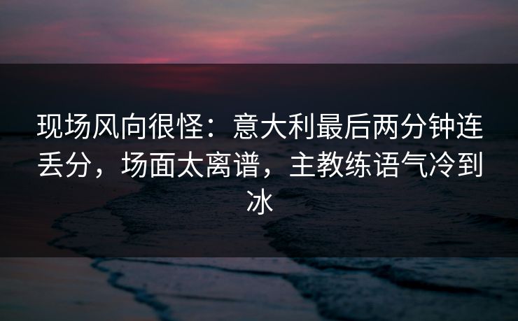 现场风向很怪：意大利最后两分钟连丢分，场面太离谱，主教练语气冷到冰