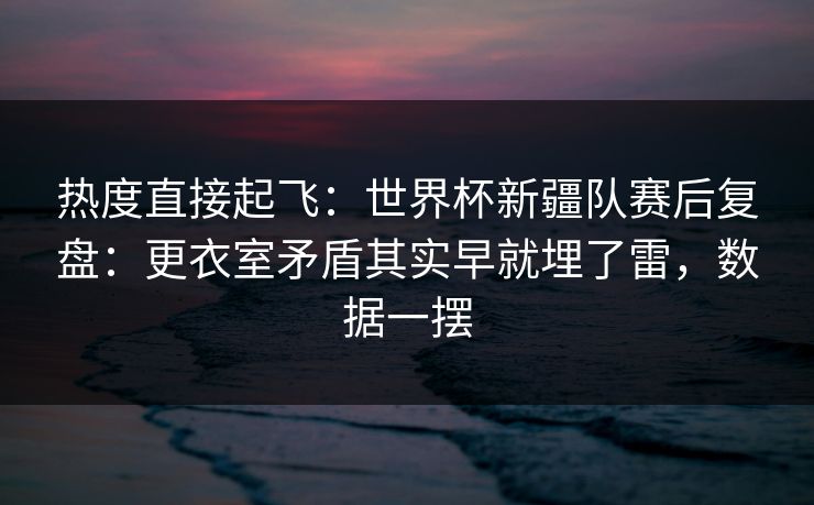 热度直接起飞：世界杯新疆队赛后复盘：更衣室矛盾其实早就埋了雷，数据一摆