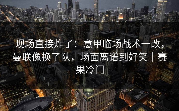 现场直接炸了：意甲临场战术一改，曼联像换了队，场面离谱到好笑｜赛果冷门