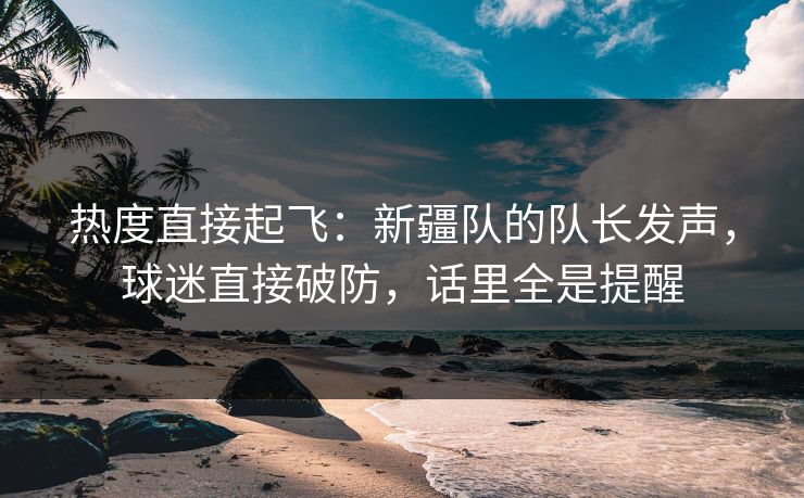 热度直接起飞：新疆队的队长发声，球迷直接破防，话里全是提醒