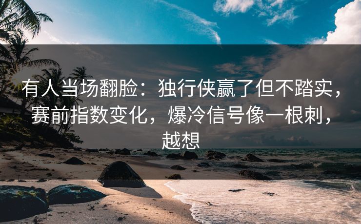有人当场翻脸：独行侠赢了但不踏实，赛前指数变化，爆冷信号像一根刺，越想