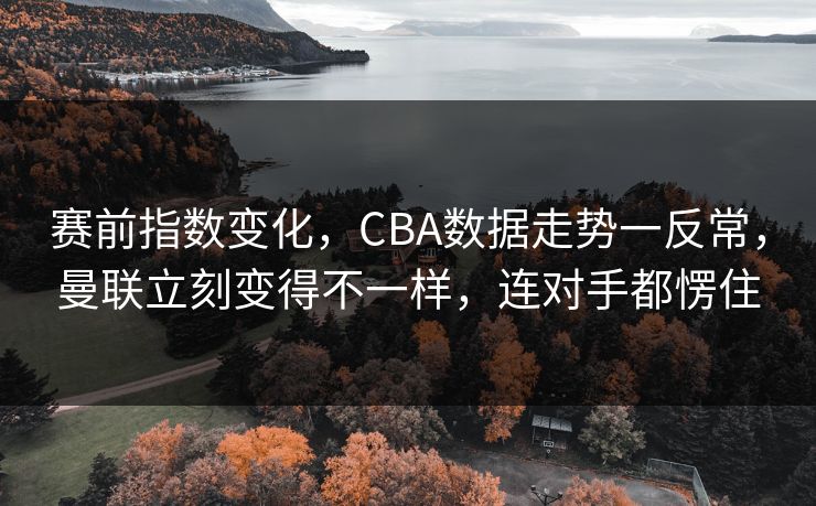赛前指数变化，CBA数据走势一反常，曼联立刻变得不一样，连对手都愣住