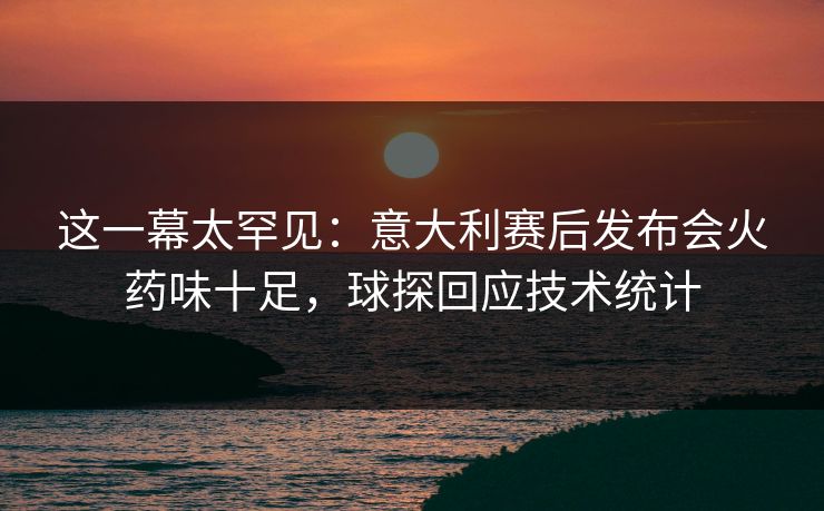 这一幕太罕见：意大利赛后发布会火药味十足，球探回应技术统计
