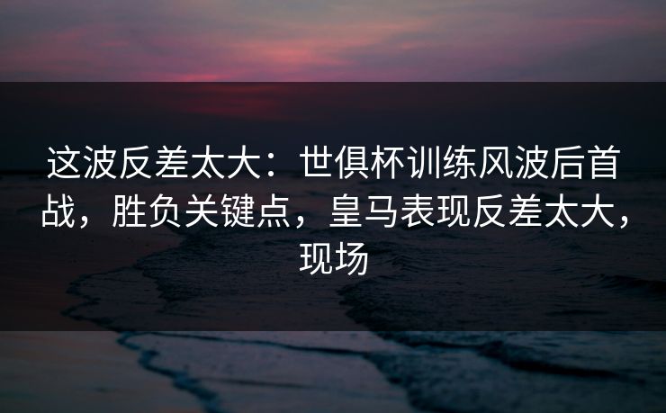 这波反差太大：世俱杯训练风波后首战，胜负关键点，皇马表现反差太大，现场  第1张