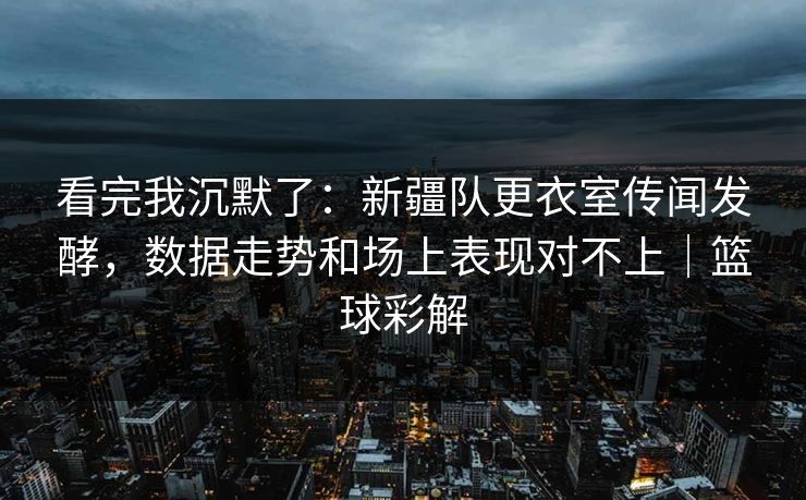 看完我沉默了：新疆队更衣室传闻发酵，数据走势和场上表现对不上｜篮球彩解