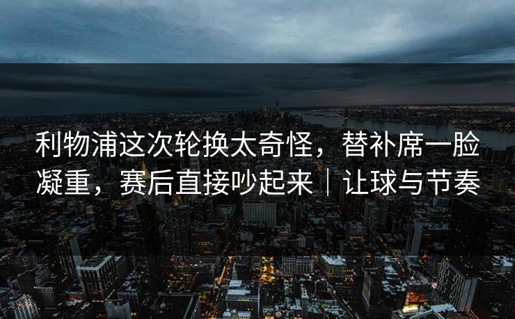 利物浦这次轮换太奇怪，替补席一脸凝重，赛后直接吵起来｜让球与节奏