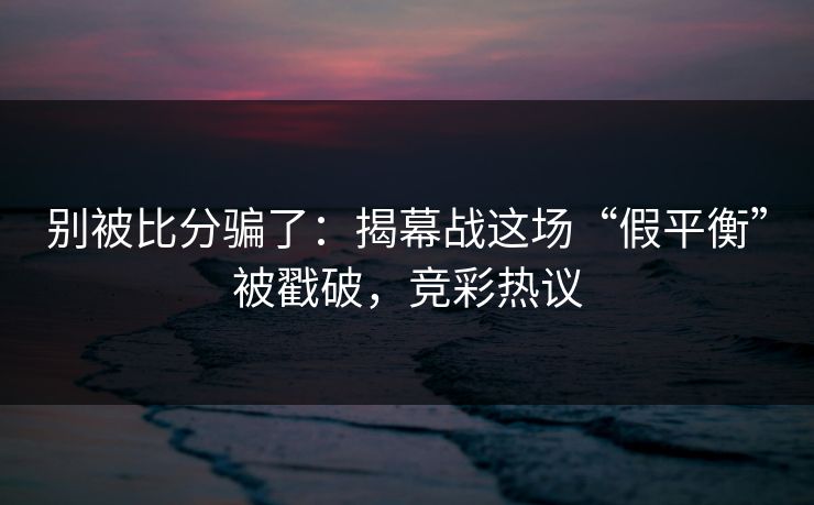 别被比分骗了：揭幕战这场“假平衡”被戳破，竞彩热议