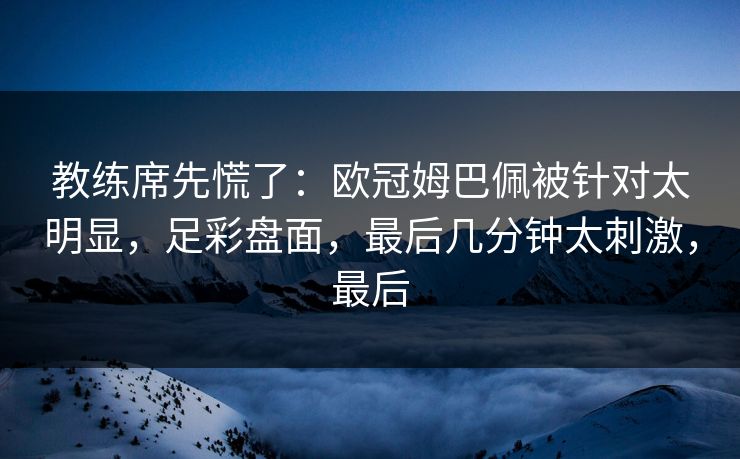 教练席先慌了：欧冠姆巴佩被针对太明显，足彩盘面，最后几分钟太刺激，最后